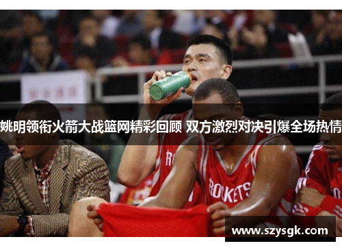 姚明领衔火箭大战篮网精彩回顾 双方激烈对决引爆全场热情