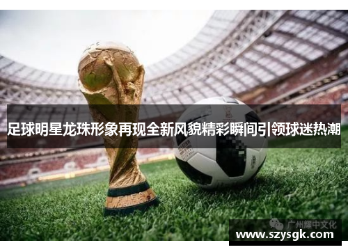 足球明星龙珠形象再现全新风貌精彩瞬间引领球迷热潮