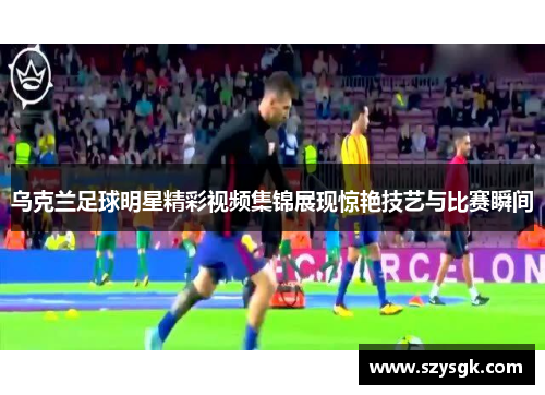 乌克兰足球明星精彩视频集锦展现惊艳技艺与比赛瞬间