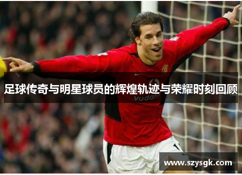 足球传奇与明星球员的辉煌轨迹与荣耀时刻回顾