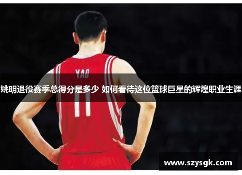 姚明退役赛季总得分是多少 如何看待这位篮球巨星的辉煌职业生涯