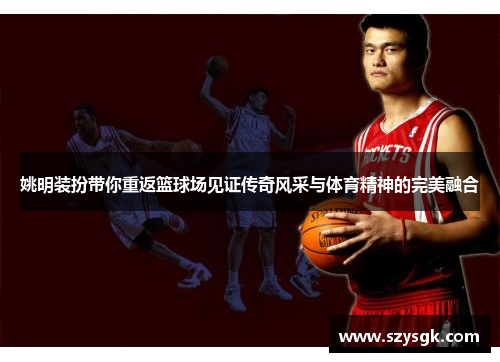 姚明装扮带你重返篮球场见证传奇风采与体育精神的完美融合