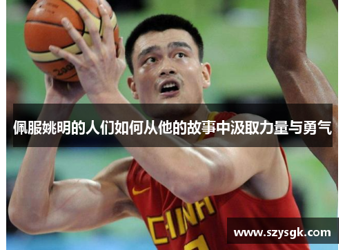 佩服姚明的人们如何从他的故事中汲取力量与勇气