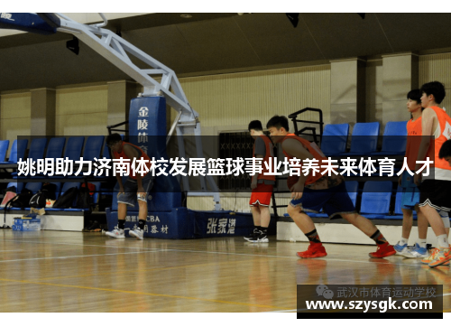 姚明助力济南体校发展篮球事业培养未来体育人才