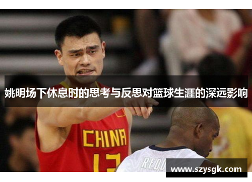 姚明场下休息时的思考与反思对篮球生涯的深远影响