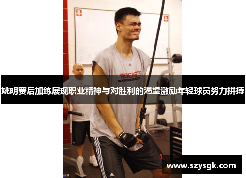 姚明赛后加练展现职业精神与对胜利的渴望激励年轻球员努力拼搏