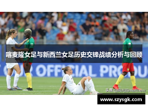 喀麦隆女足与新西兰女足历史交锋战绩分析与回顾